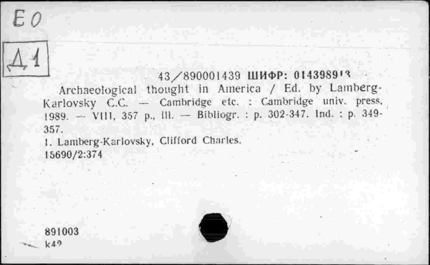 ﻿ЕО
Лі'
-* 1	43/890001439 ШИФР: 0143989»^
Archaeological thought in America / Ed. by Lamberg-Karlovsky C.C. — Cambridge etc. : Cambridge univ. press, 1989 VIII, 357 p., ill. —- Bibliogr. : p. 302-347. Ind. : p. 349-357.
1. Lamberg-Karlovsky, Clifford Charles.
15690/2:374
891003 k4*>